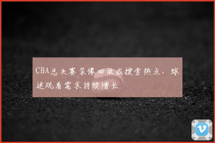 CBA总决赛录像回放成搜索热点，球迷观看需求持续增长