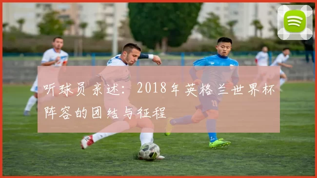 听球员亲述：2018年英格兰世界杯阵容的团结与征程