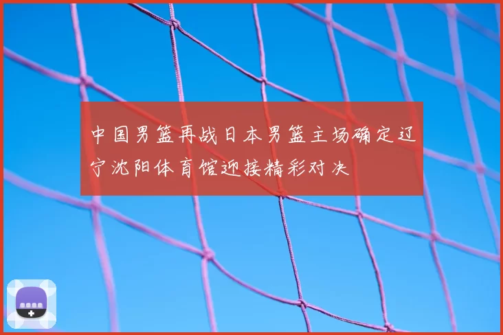 中国男篮再战日本男篮主场确定辽宁沈阳体育馆迎接精彩对决
