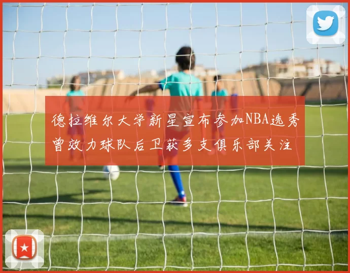 德拉维尔大学新星宣布参加NBA选秀曾效力球队后卫获多支俱乐部关注