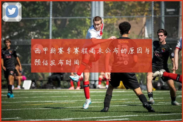 西甲新赛季赛程尚未公布的原因与预估发布时间