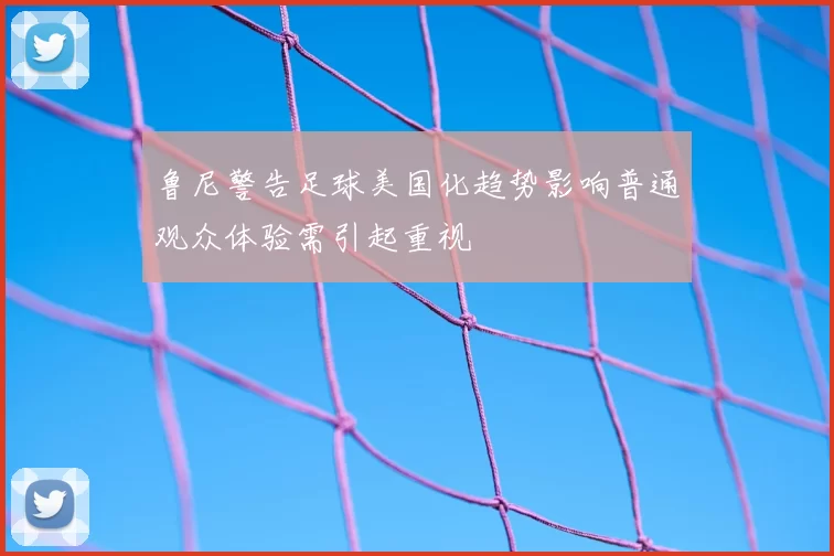 鲁尼警告足球美国化趋势影响普通观众体验需引起重视