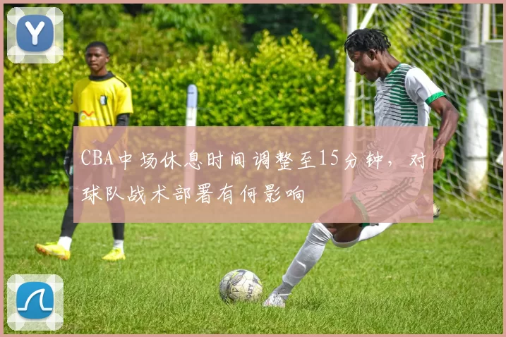 CBA中场休息时间调整至15分钟,对球队战术部署有何影响