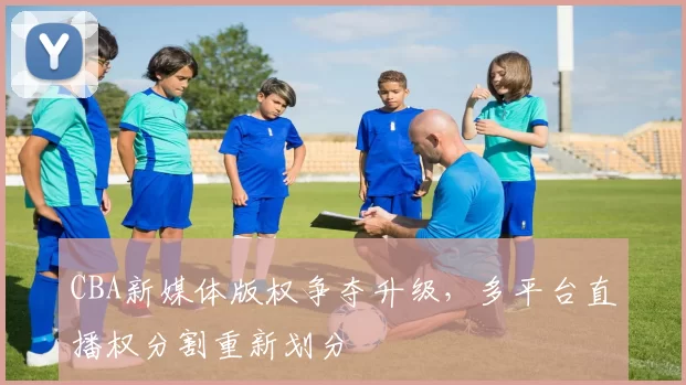 CBA新媒体版权争夺升级，多平台直播权分割重新划分