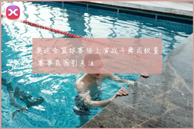 奥运会篮球赛场上演战斗舞式较量 赛事氛围引关注