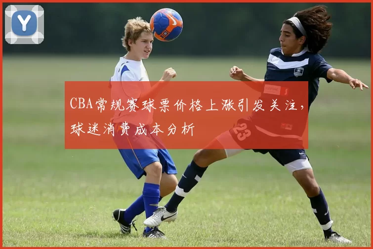 CBA常规赛球票价格上涨引发关注，球迷消费成本分析