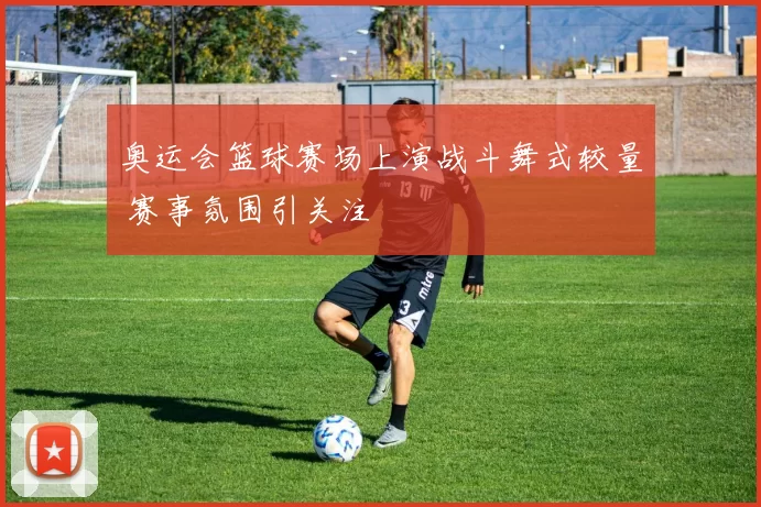 奥运会篮球赛场上演战斗舞式较量 赛事氛围引关注