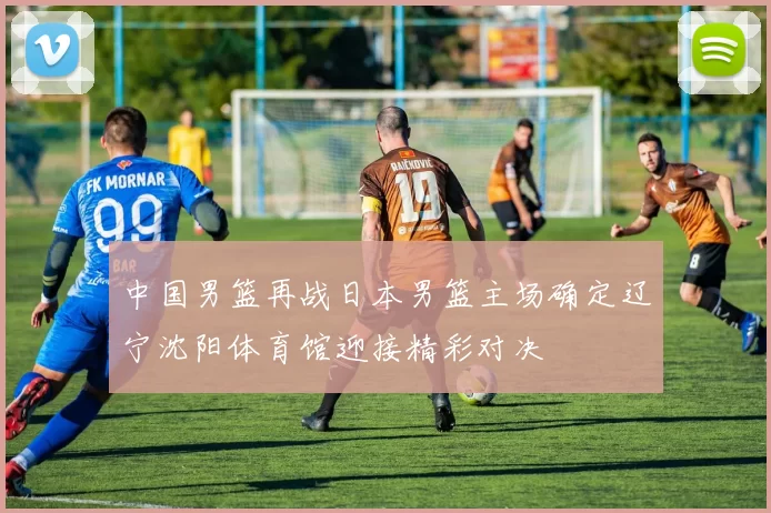 中国男篮再战日本男篮主场确定辽宁沈阳体育馆迎接精彩对决