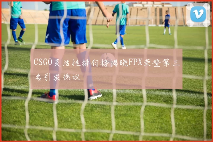 CSGO灵活性排行榜揭晓FPX荣登第三名引发热议