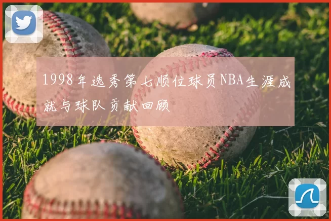 1998年选秀第七顺位球员NBA生涯成就与球队贡献回顾