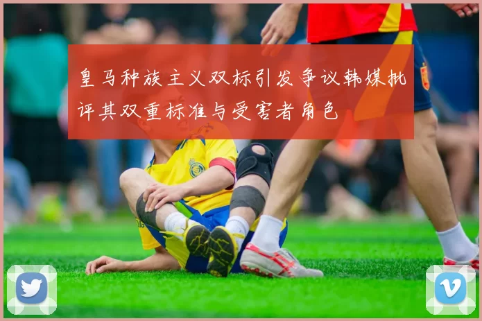 皇马种族主义双标引发争议韩媒批评其双重标准与受害者角色