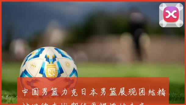 中国男篮力克日本男篮展现团结精神继续奋战期待更辉煌的未来
