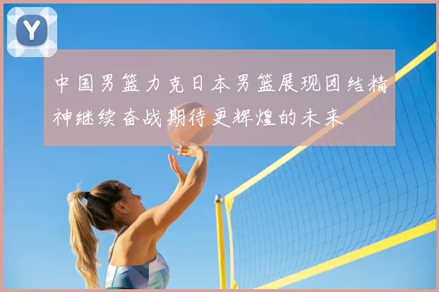 中国男篮力克日本男篮展现团结精神继续奋战期待更辉煌的未来