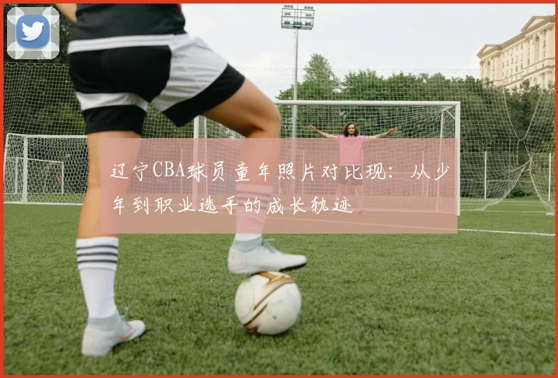 辽宁CBA球员童年照片对比现:从少年到职业选手的成长轨迹