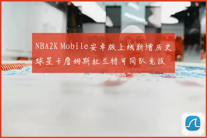 NBA2K Mobile安卓版上线新增历史球星卡詹姆斯杜兰特可同队竞技