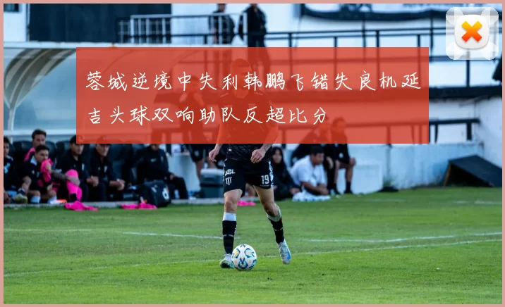 蓉城逆境中失利韩鹏飞错失良机延吉头球双响助队反超比分
