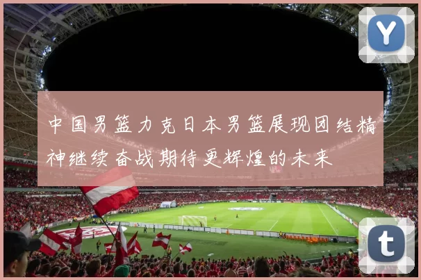 中国男篮力克日本男篮展现团结精神继续奋战期待更辉煌的未来