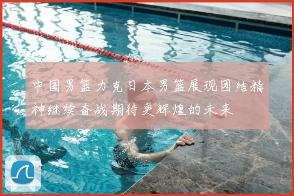 中国男篮力克日本男篮展现团结精神继续奋战期待更辉煌的未来