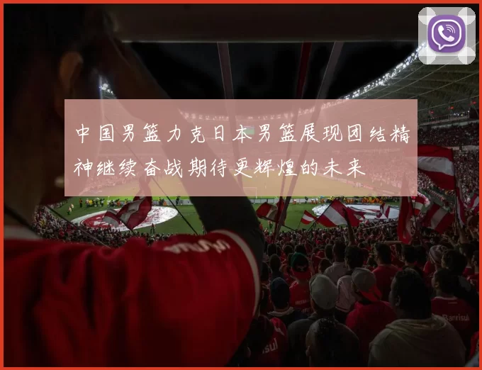中国男篮力克日本男篮展现团结精神继续奋战期待更辉煌的未来