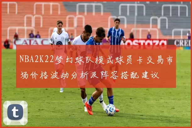 NBA2K22梦幻球队模式球员卡交易市场价格波动分析及阵容搭配建议