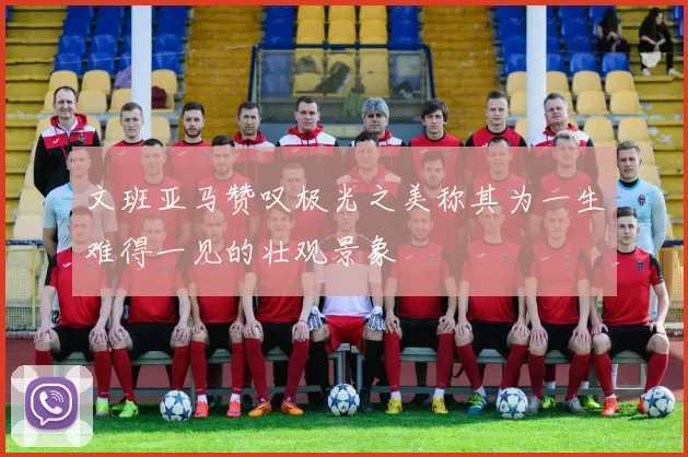 文班亚马赞叹极光之美称其为一生难得一见的壮观景象