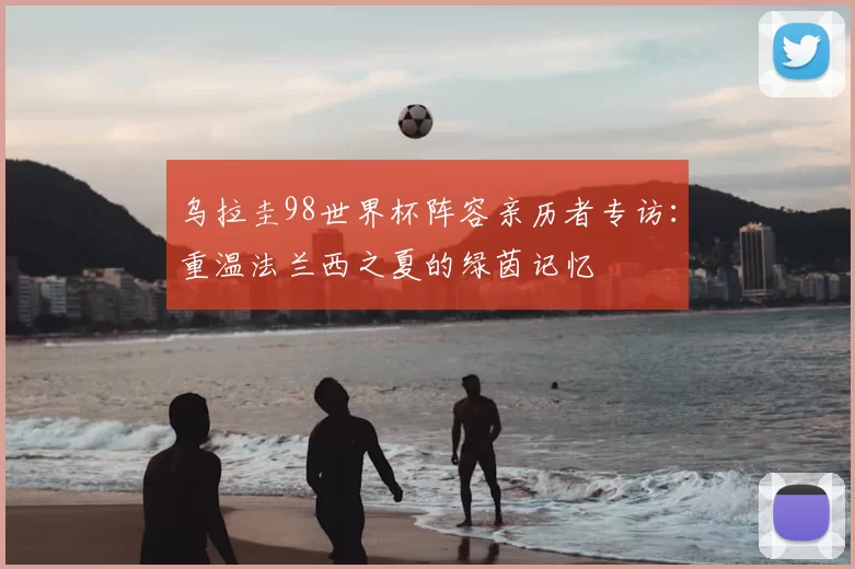 乌拉圭98世界杯阵容亲历者专访：重温法兰西之夏的绿茵记忆