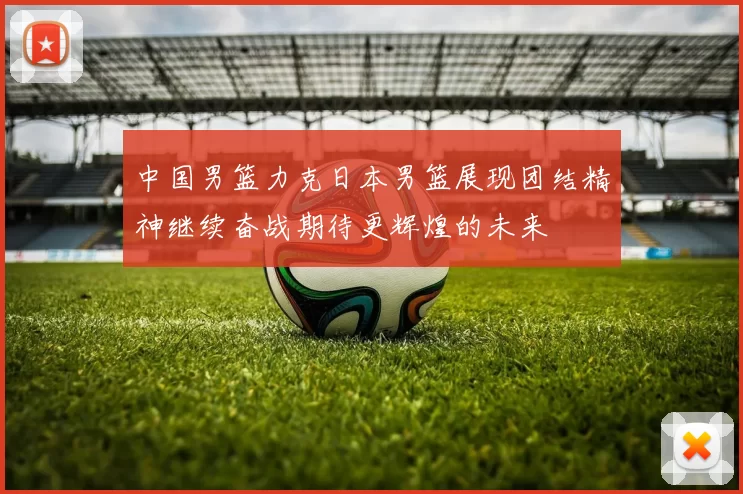 中国男篮力克日本男篮展现团结精神继续奋战期待更辉煌的未来