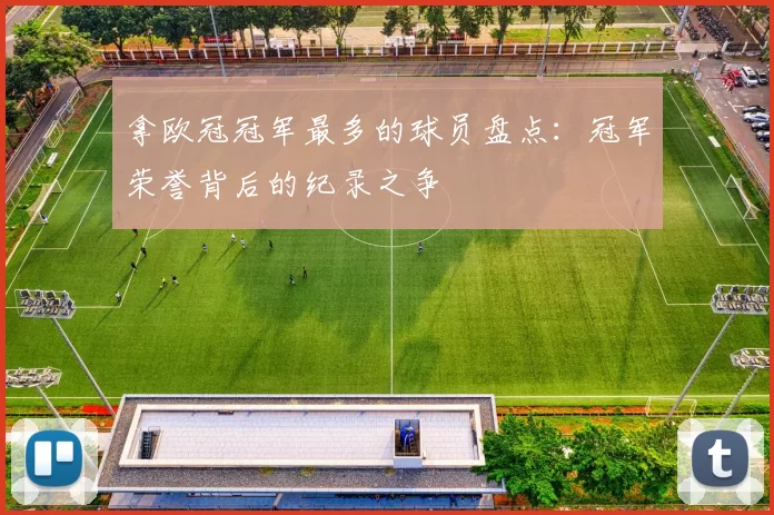 拿欧冠冠军最多的球员盘点：冠军荣誉背后的纪录之争
