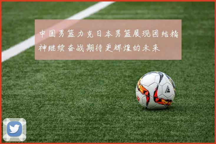 中国男篮力克日本男篮展现团结精神继续奋战期待更辉煌的未来