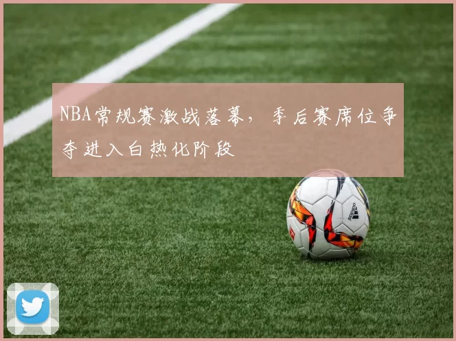 NBA常规赛激战落幕，季后赛席位争夺进入白热化阶段