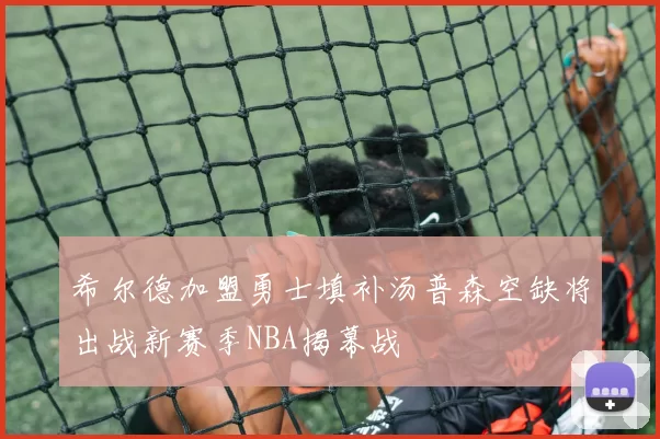 希尔德加盟勇士填补汤普森空缺将出战新赛季NBA揭幕战