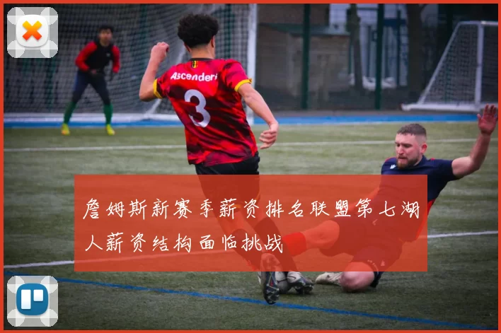 詹姆斯新赛季薪资排名联盟第七湖人薪资结构面临挑战