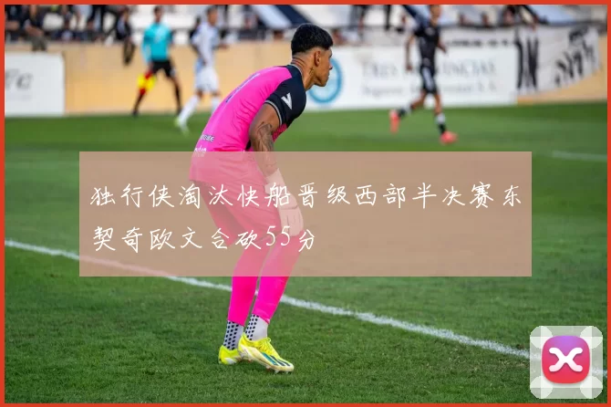 独行侠淘汰快船晋级西部半决赛东契奇欧文合砍55分