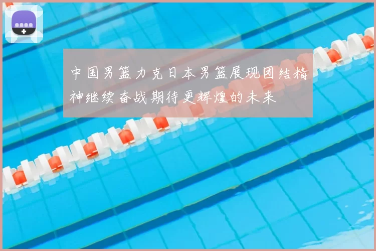 中国男篮力克日本男篮展现团结精神继续奋战期待更辉煌的未来