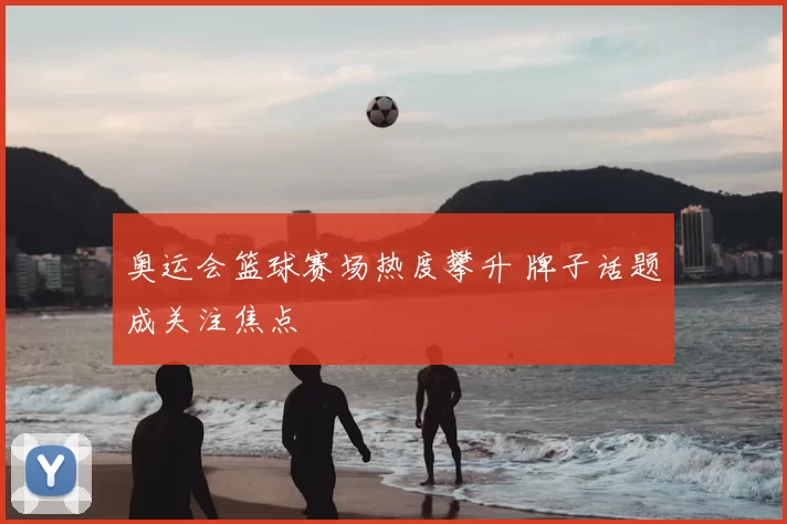 奥运会篮球赛场热度攀升 牌子话题成关注焦点