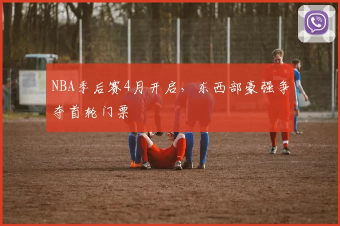 NBA季后赛4月开启,东西部豪强争夺首轮门票